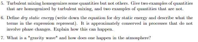 5. Turbulent mixing homogenizes some quantities but not others. Give two examples of quantities
that are homogenized by turbulent mixing, and two examples of quantities that are not.
6. Define dry static energy (write down the equation for dry static energy and describe what the
terms in the expression represent). It is approximately conserved in processes that do not
involve phase changes. Explain how this can happen.
7. What is a "gravity wave" and how does one happen in the atmosphere?