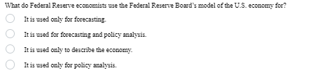 What do Federal Reserve economists use the Federal Reserve Board's model of the U.S. economy for?
It is used only for forecasting.
It is used for forecasting and policy analysis.
It is used only to describe the economy.
It is used only for policy analysis.