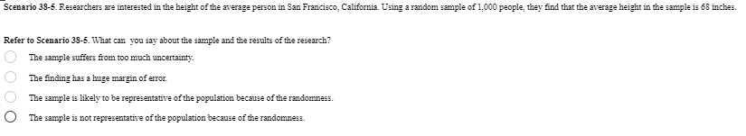 Scenario 38-5. Researchers are interested in the height of the average person in San Francisco, California. Using a random sample of 1,000 people, they find that the average height in the sample is 68 inches.
Refer to Scenario 38-5. What can you say about the sample and the results of the research?
000
The sample suffers from too much uncertainty.
The finding has a huge margin of error.
The sample is likely to be representative of the population because of the randomness.
The sample is not representative of the population because of the randomness.