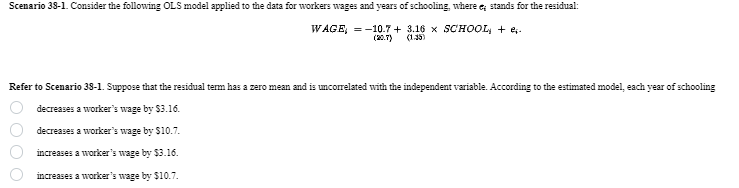 Scenario 38-1. Consider the following OLS model applied to the data for workers wages and years of schooling, where e; stands for the residual:
WAGE = -10.7+3.16 x SCHOOL + e.
(20.7) (1.35)
Refer to Scenario 38-1. Suppose that the residual term has a zero mean and is uncorrelated with the independent variable. According to the estimated model, each year of schooling
decreases a worker's wage by $3.16.
000
decreases a worker's wage by $10.7.
increases a worker's wage by $3.16.
increases a worker's wage by $10.7.