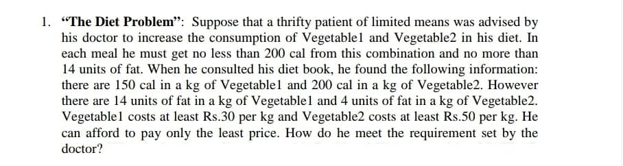 1. "The Diet Problem": Suppose that a thrifty patient of limited means was advised by
his doctor to increase the consumption of Vegetable1 and Vegetable2 in his diet. In
each meal he must get no less than 200 cal from this combination and no more than
14 units of fat. When he consulted his diet book, he found the following information:
there are 150 cal in a kg of Vegetable1 and 200 cal in a kg of Vegetable2. However
there are 14 units of fat in a kg of Vegetable1 and 4 units of fat in a kg of Vegetable2.
Vegetablel costs at least Rs.30 per kg and Vegetable2 costs at least Rs.50 per kg. He
can afford to pay only the least price. How do he meet the requirement set by the
doctor?

