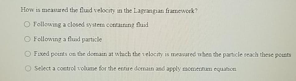 How is measured the fluid velocity in the Lagrangian framework?
Following a closed system containing fluid
O Following a fluid particle
O Fixed points on the domain at which the velocity is measured when the particle reach these points
O Select a control volume for the entire domain and apply momentum equation
