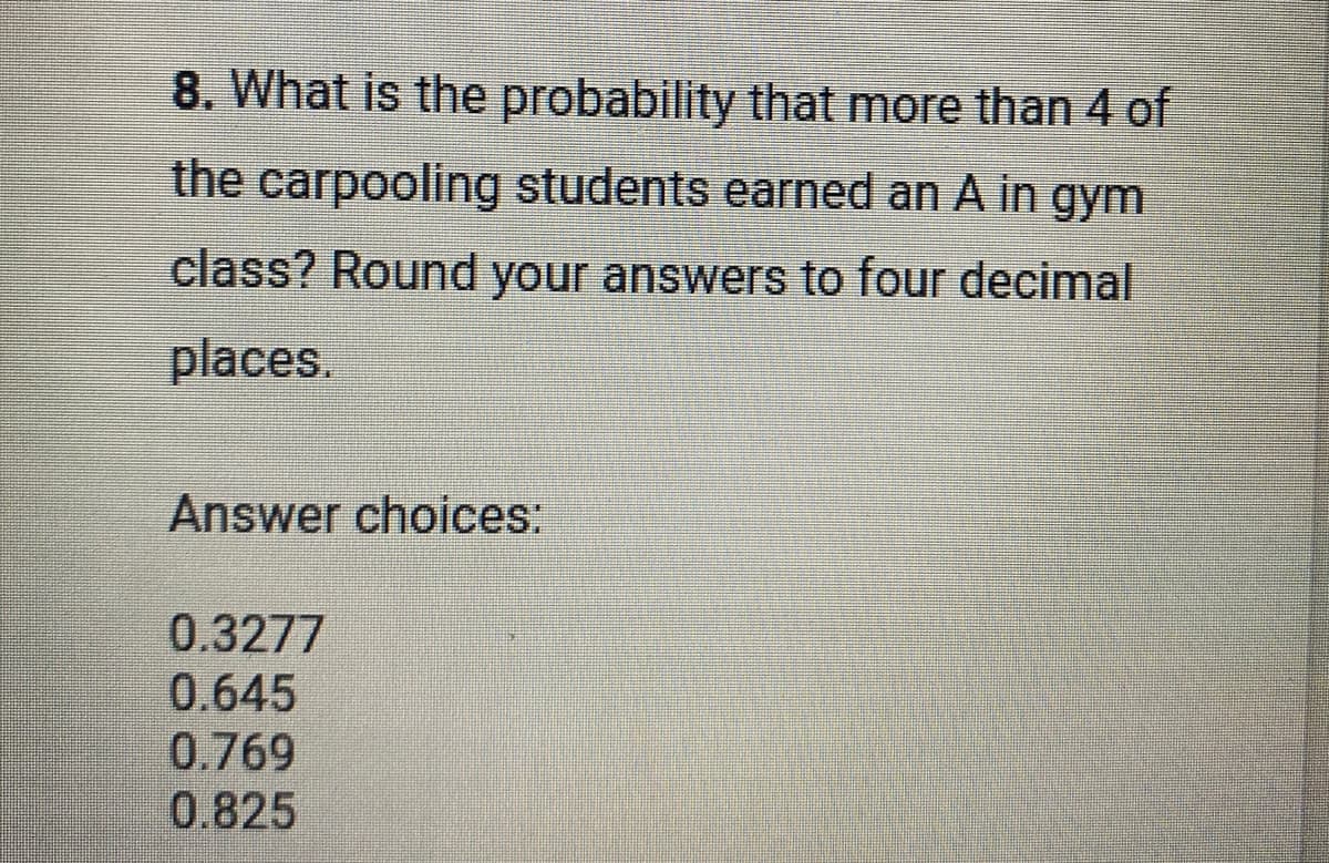 8. What is the probability that more than 4 of
the carpooling students earned an A in gym
class? Round your answers to four decimal
places.
Answer choices:
0.3277
0.645
0.769
0.825