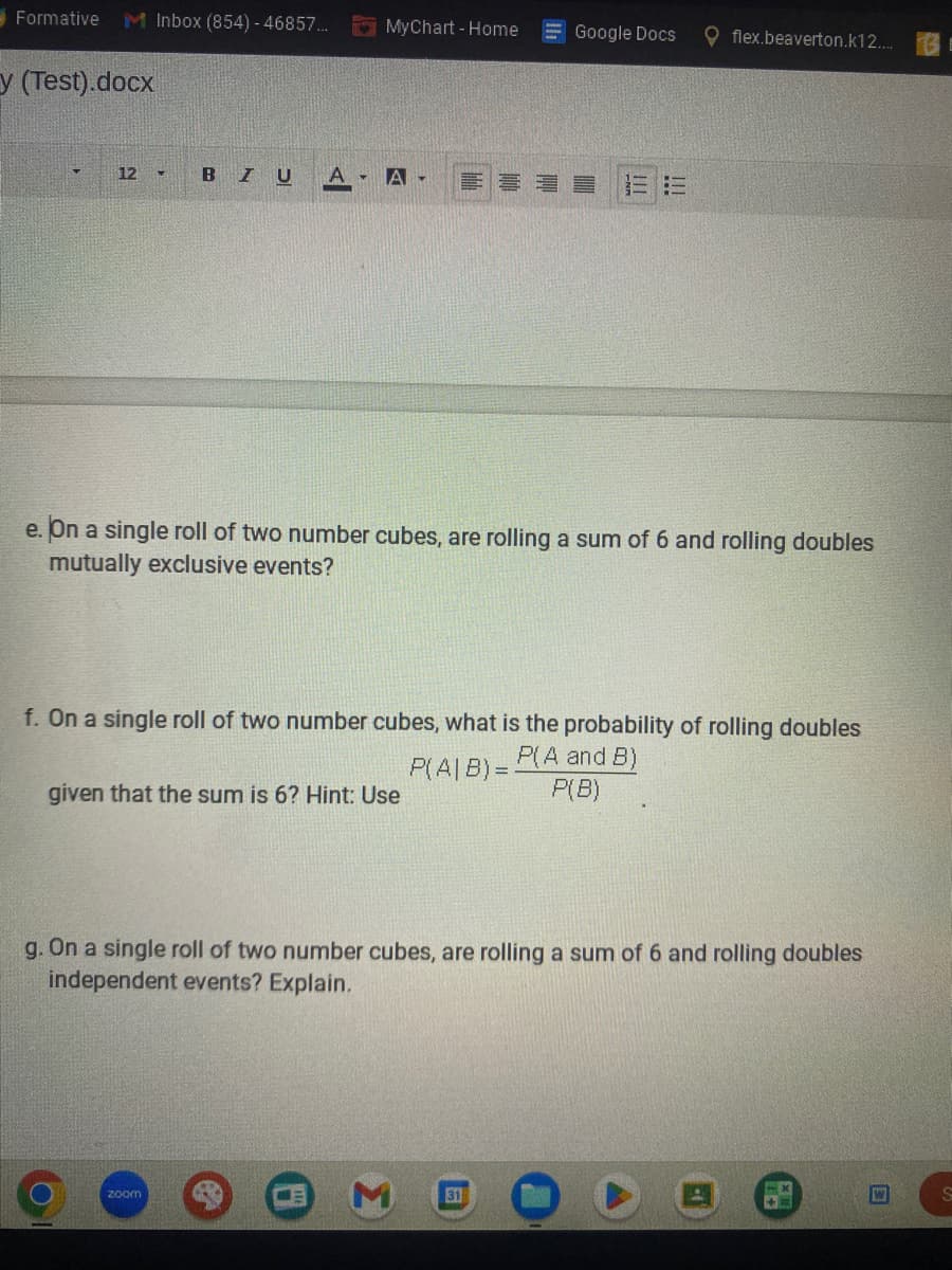 Formative
M Inbox (854) - 46857...
MyChart - Home
Google Docs
flex.beaverton.k12....
y (Test).docx
12
4
BIU
A-
A
e. On a single roll of two number cubes, are rolling a sum of 6 and rolling doubles
mutually exclusive events?
f. On a single roll of two number cubes, what is the probability of rolling doubles
P(A and B)
P(A|B)=
given that the sum is 6? Hint: Use
P(B)
g. On a single roll of two number cubes, are rolling a sum of 6 and rolling doubles
independent events? Explain.
zoom
Σ
31
S