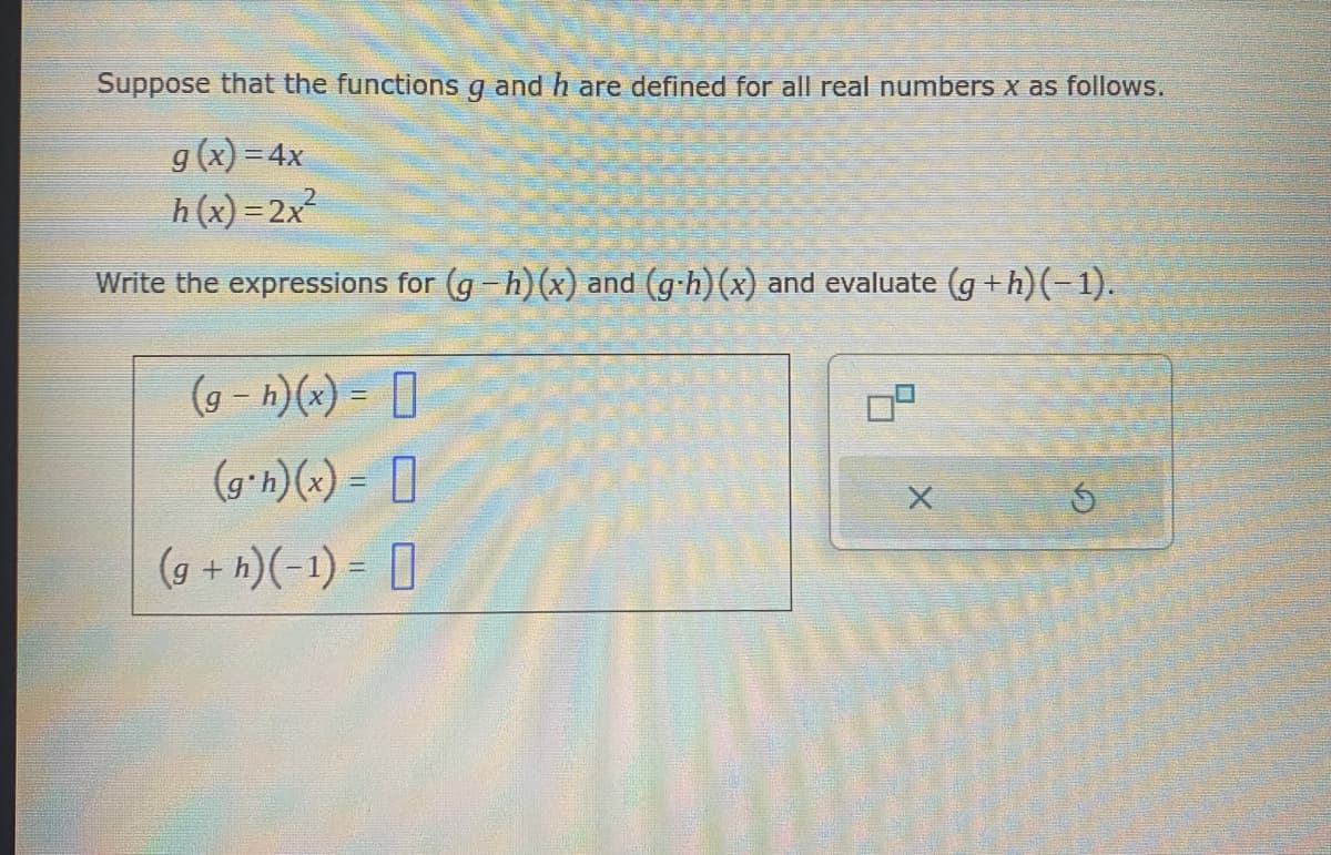Suppose that the functions g and h are defined for all real numbers x as follows.
g(x)=4x
h(x)=2x²
Write the expressions for (g-h)(x) and (g-h)(x) and evaluate (g+h)(−1).
(g- h)(x) =
(g*h)(x) =
(g+h)(-1)=
|
X