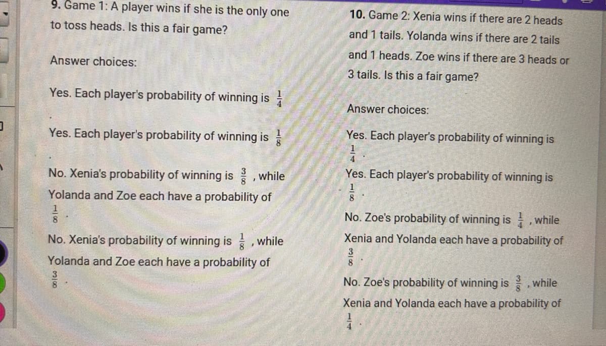 9. Game 1: A player wins if she is the only one
to toss heads. Is this a fair game?
Answer choices:
Yes. Each player's probability of winning is
Yes. Each player's probability of winning is
No. Xenia's probability of winning is 3, while
Yolanda and Zoe each have a probability of
No. Xenia's probability of winning is, while
Yolanda and Zoe each have a probability of
10. Game 2: Xenia wins if there are 2 heads
and 1 tails. Yolanda wins if there are 2 tails
and 1 heads. Zoe wins if there are 3 heads or
3 tails. Is this a fair game?
Answer choices:
Yes. Each player's probability of winning is
1
4
Yes. Each player's probability of winning is
1
8
No. Zoe's probability of winning is while
Xenia and Yolanda each have a probability of
3
8
No. Zoe's probability of winning is, while
Xenia and Yolanda each have a probability of
A
