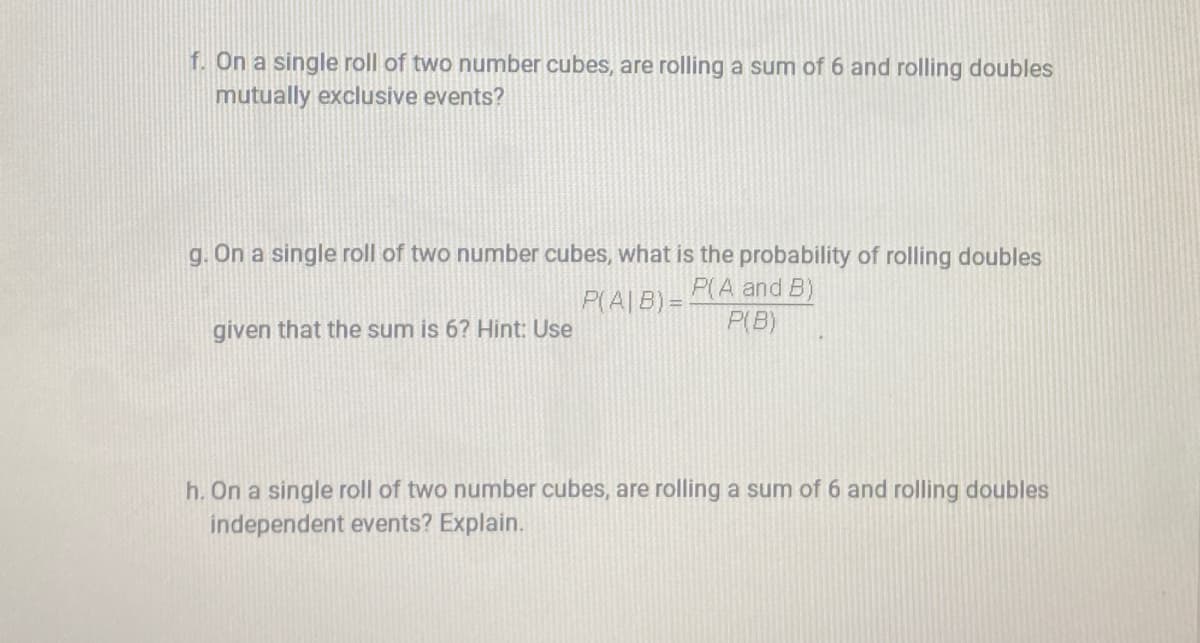f. On a single roll of two number cubes, are rolling a sum of 6 and rolling doubles
mutually exclusive events?
g. On a single roll of two number cubes, what is the probability of rolling doubles
P(A and B)
P(A|B)=
given that the sum is 6? Hint: Use
P(B)
h. On a single roll of two number cubes, are rolling a sum of 6 and rolling doubles
independent events? Explain.