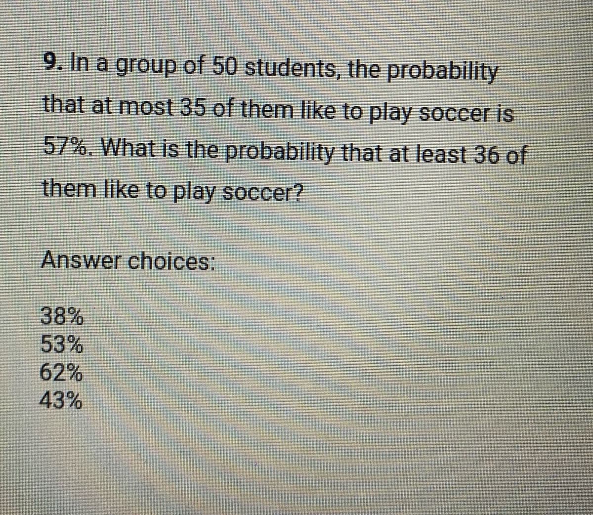 9. In a group of 50 students, the probability
that at most 35 of them like to play soccer is
57%. What is the probability that at least 36 of
them like to play soccer?
Answer choices:
38%
53%
62%
43%
