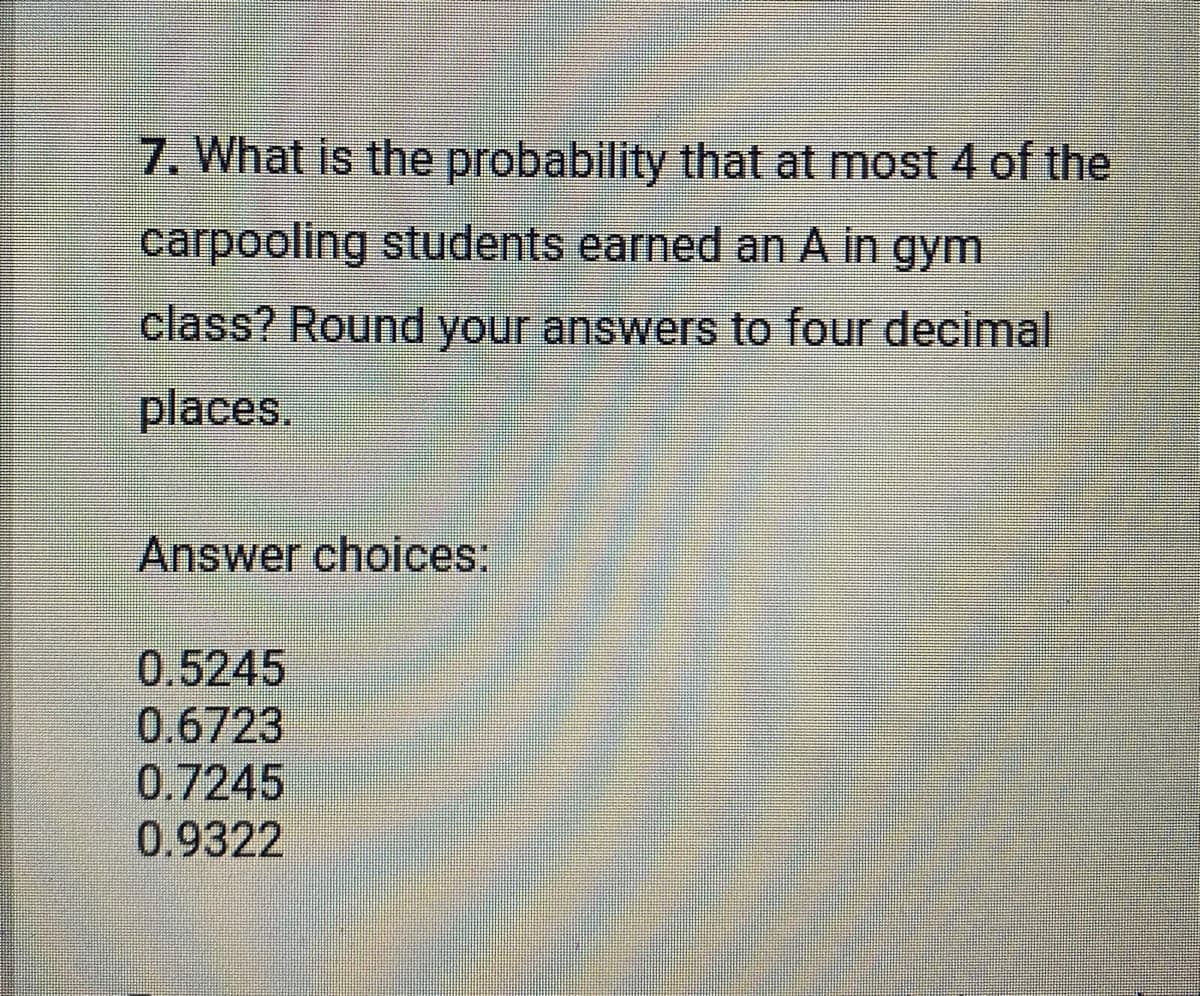 7. What is the probability that at most 4 of the
carpooling students earned an A in gym
class? Round your answers to four decimal
places.
Answer choices:
0.5245
0.6723
0.7245
0.9322