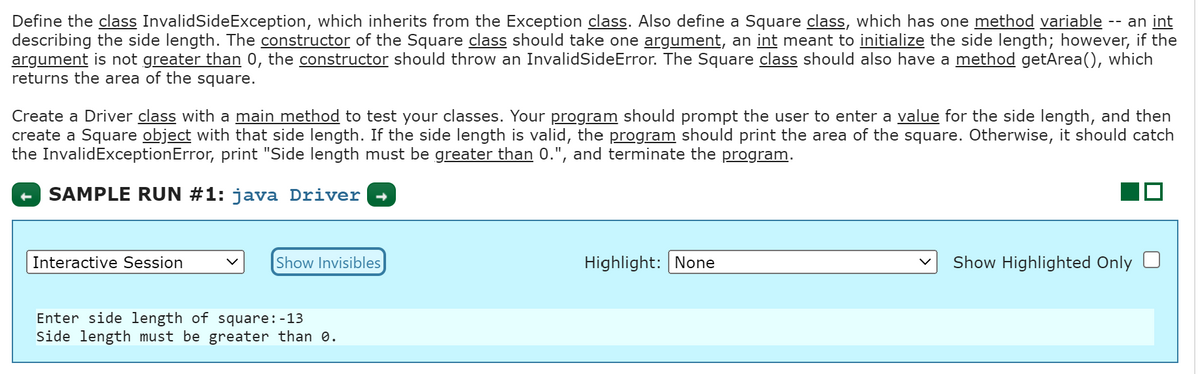 Define the class InvalidSideException, which inherits from the Exception class. Also define a Square class, which has one method variable an int
describing the side length. The constructor of the Square class should take one argument, an int meant to initialize the side length; however, if the
argument is not greater than 0, the constructor should throw an InvalidSideError. The Square class should also have a method getArea(), which
returns the area of the square.
Create a Driver class with a main method to test your classes. Your program should prompt the user to enter a value for the side length, and then
create a Square object with that side length. If the side length is valid, the program should print the area of the square. Otherwise, it should catch
the InvalidExceptionError, print "Side length must be greater than 0.", and terminate the program.
SAMPLE RUN #1: java Driver
Interactive Session
Show Invisibles
Enter side length of square: -13
Side length must be greater than 0.
Highlight: None
Show Highlighted Only
