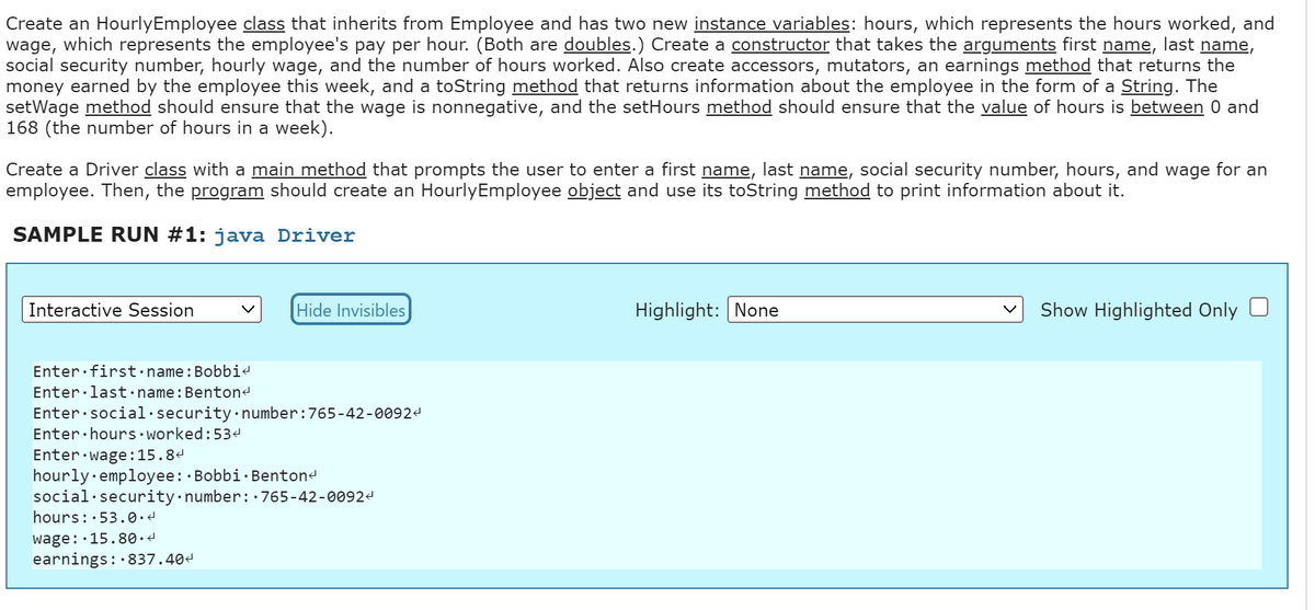 Create an Hourly Employee class that inherits from Employee and has two new instance variables: hours, which represents the hours worked, and
wage, which represents the employee's pay per hour. (Both are doubles.) Create a constructor that takes the arguments first name, last name,
social security number, hourly wage, and the number of hours worked. Also create accessors, mutators, an earnings method that returns the
money earned by the employee this week, and a toString method that returns information about the employee in the form of a String. The
setWage method should ensure that the wage is nonnegative, and the setHours method should ensure that the value of hours is between 0 and
168 (the number of hours in a week).
Create a Driver class with a main method that prompts the user to enter a first name, last name, social security number, hours, and wage for an
employee. Then, the program should create an Hourly Employee object and use its toString method to print information about it.
SAMPLE RUN #1: java Driver
Interactive Session
Hide Invisibles
Enter first name: Bobbi
Enter last name: Benton<
Enter social security number: 765-42-00924
Enter hours worked: 534
Enter wage: 15.84
hourly employee: Bobbi Benton<
social security number: 765-42-0092<
hours: 53.0.4
wage: 15.80.4
earnings: 837.40<
Highlight: None
Show Highlighted Only O