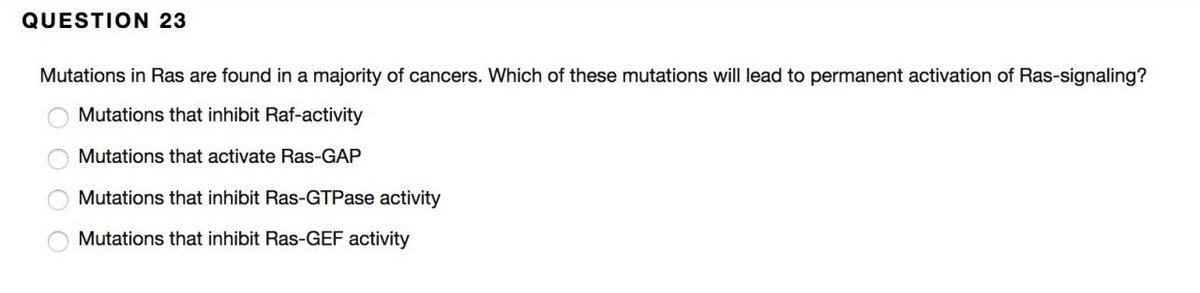 QUESTION 23
Mutations in Ras are found in a majority of cancers. Which of these mutations will lead to permanent activation of Ras-signaling?
Mutations that inhibit Raf-activity
Mutations that activate Ras-GAP
Mutations that inhibit Ras-GTPase activity
Mutations that inhibit Ras-GEF activity
O O 0 O
