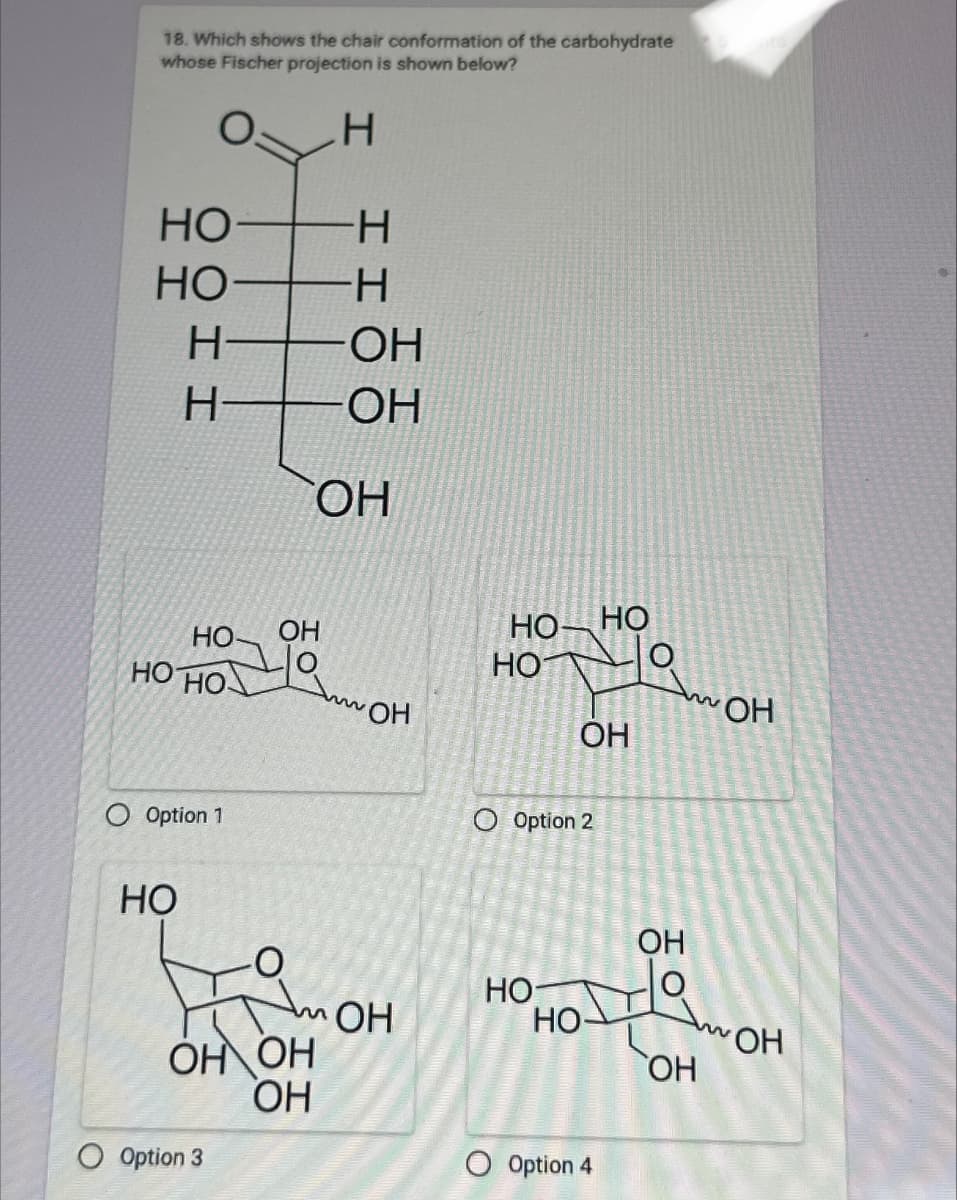 18. Which shows the chair conformation of the carbohydrate
whose Fischer projection is shown below?
H
HO
-H
HO
-H
H
OH
H
OH
OH
HO
HO HO
O Option 1
OH
OH
HO HO
HO
OH
O Option 2
w
OH
HO
OH
HO-
Am OH
HO-
OH OH
OH
O Option 3
OH
O Option 4
w
OH