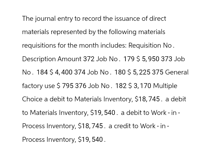 The journal entry to record the issuance of direct
materials represented by the following materials
requisitions for the month includes: Requisition No.
Description Amount 372 Job No. 179 $ 5,950 373 Job
No. 184 $4,400 374 Job No. 180 $ 5,225 375 General
factory use $ 795 376 Job No. 182 $3,170 Multiple
Choice a debit to Materials Inventory, $18,745. a debit
to Materials Inventory, $19,540. a debit to Work - in -
Process Inventory, $18,745. a credit to Work-in-
Process Inventory, $19,540.