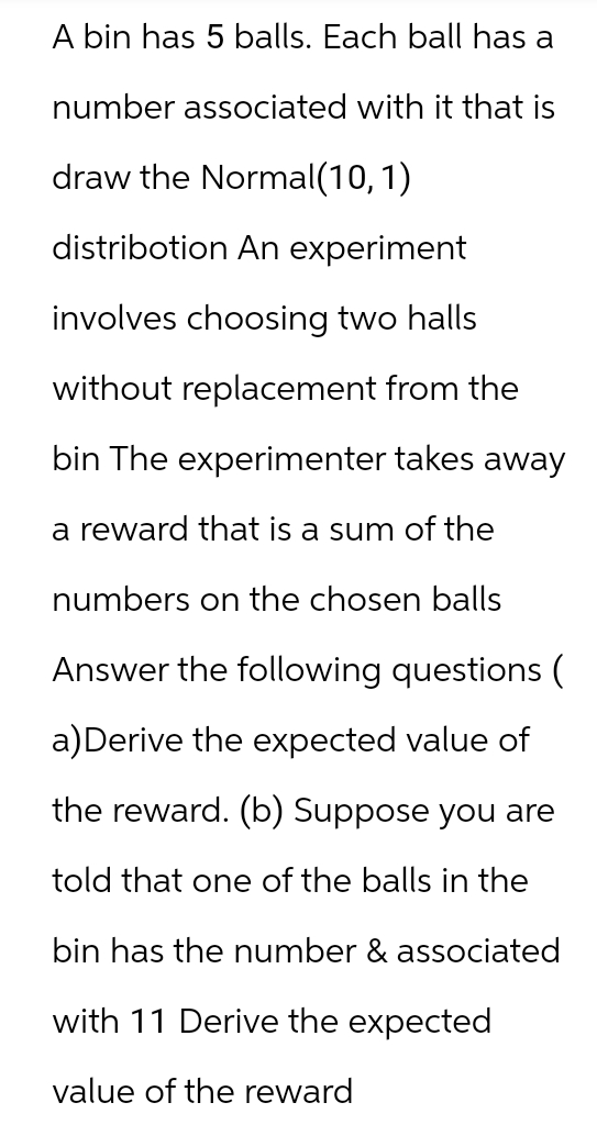 A bin has 5 balls. Each ball has a
number associated with it that is
draw the Normal(10, 1)
distribotion An experiment
involves choosing two halls
without replacement from the
bin The experimenter takes away
a reward that is a sum of the
numbers on the chosen balls
Answer the following questions (
a) Derive the expected value of
the reward. (b) Suppose you are
told that one of the balls in the
bin has the number & associated
with 11 Derive the expected
value of the reward