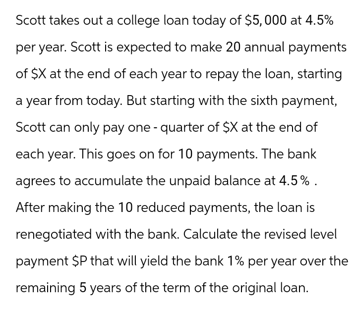 Scott takes out a college loan today of $5,000 at 4.5%
per year. Scott is expected to make 20 annual payments
of $X at the end of each year to repay the loan, starting
a year from today. But starting with the sixth payment,
Scott can only pay one - quarter of $X at the end of
each year. This goes on for 10 payments. The bank
agrees to accumulate the unpaid balance at 4.5%.
After making the 10 reduced payments, the loan is
renegotiated with the bank. Calculate the revised level
payment $P that will yield the bank 1% per year over the
remaining 5 years of the term of the original loan.