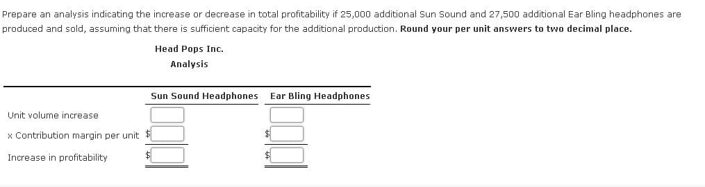 Prepare an analysis indicating the increase or decrease in total profitability if 25,000 additional Sun Sound and 27,500 additional Ear Bling headphones are
produced and sold, assuming that there is sufficient capacity for the additional production. Round your per unit answers to two decimal place.
Head Pops Inc.
Analysis
Sun Sound Headphones
Ear Bling Headphones
Unit volume increase
x Contribution margin per unit $
Increase in profitability
$
