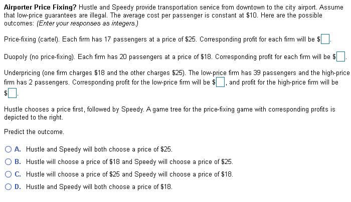 Airporter Price Fixing? Hustle and Speedy provide transportation service from downtown to the city airport. Assume
that low-price guarantees are illegal. The average cost per passenger is constant at $10. Here are the possible
outcomes: (Enter your responses as integers.)
Price-fixing (cartel). Each firm has 17 passengers at a price of $25. Corresponding profit for each firm will be $
Duopoly (no price-fixing). Each firm has 20 passengers at a price of $18. Corresponding profit for each firm will be $
Underpricing (one firm charges $18 and the other charges $25). The low-price firm has 39 passengers and the high-price
firm has 2 passengers. Corresponding profit for the low-price firm will be $
and profit for the high-price firm will be
Hustle chooses a price first, followed by Speedy. A game tree for the price-fixing game with corresponding profits is
depicted to the right.
Predict the outcome.
A. Hustle and Speedy will both choose a price of $25.
O B. Hustle will choose a price of $18 and Speedy will choose a price of $25.
O C. Hustle will choose a price of $25 and Speedy will choose a price of $18.
O D. Hustle and Speedy will both choose a price of $18.
