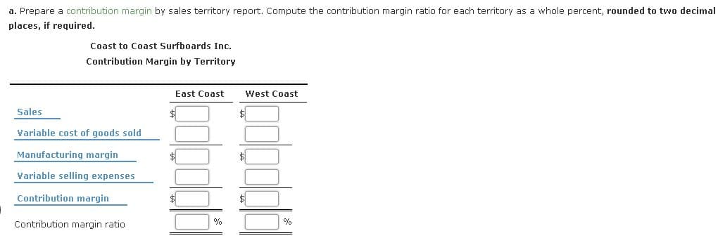 a. Prepare a contribution margin by sales territory report. Compute the contribution margin ratio for each territory as a whole percent, rounded to two decimal
places, if required.
Coast to Coast Surfboards Inc.
Contribution Margin by Territory
East Coast
West Coast
Sales
Variable cost of goods sold
Manufacturing margin
$
Variable selling expenses
Contribution margin
$
$1
Contribution margin ratio
%
%
