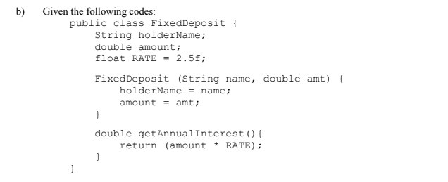 b)
Given the following codes:
public class FixedDeposit {
String holderName;
double amount;
float RATE = 2.5f;
FixedDeposit (String name, double amt) {
holderName = name;
amount = amt;
}
double getAnnualInterest () {
return (amount * RATE);
}
