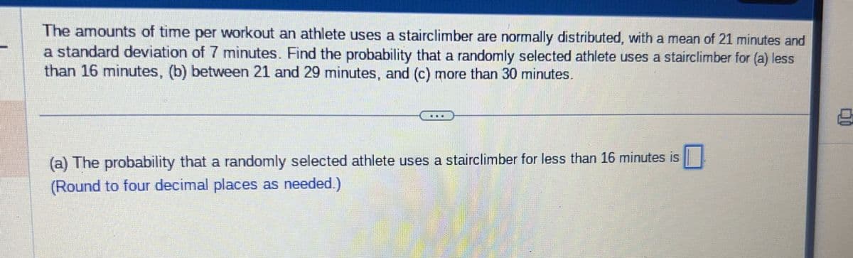 The amounts of time per workout an athlete uses a stairclimber are normally distributed, with a mean of 21 minutes and
a standard deviation of 7 minutes. Find the probability that a randomly selected athlete uses a stairclimber for (a) less
than 16 minutes, (b) between 21 and 29 minutes, and (c) more than 30 minutes.
(a) The probability that a randomly selected athlete uses a stairclimber for less than 16 minutes is
(Round to four decimal places as needed.)
