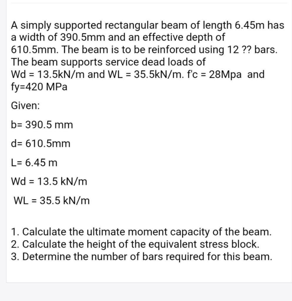 A simply supported rectangular beam of length 6.45m has
a width of 390.5mm and an effective depth of
610.5mm. The beam is to be reinforced using 12 ?? bars.
The beam supports service dead loads of
Wd = 13.5kN/m and WL = 35.5kN/m. f'c = 28Mpa and
fy=420 MPa
%3D
Given:
b= 390.5 mm
d= 610.5mm
L= 6.45 m
Wd = 13.5 kN/m
WL = 35.5 kN/m
%3D
1. Calculate the ultimate moment capacity of the beam.
2. Calculate the height of the equivalent stress block.
3. Determine the number of bars required for this beam.
