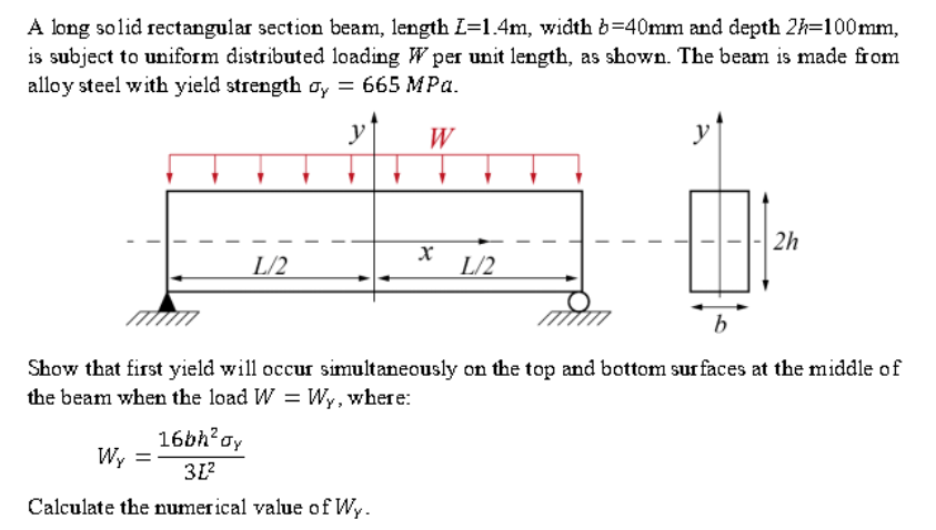 A long solid rectangular section beam, length L=1.4m, width b=40mm and depth 2h=100mm,
is subject to uniform distributed loading W per unit length, as shown. The beam is made from
alloy steel with yield strength oy = 665 MPa.
yf
W
2h
L/2
L/2
b
Show that first yield will occur simultaneously on the top and bottom sur faces at the middle of
the beam when the load W = Wy, where:
16bh?oy
Wy =
31?
Calculate the numerical value of Wy.
