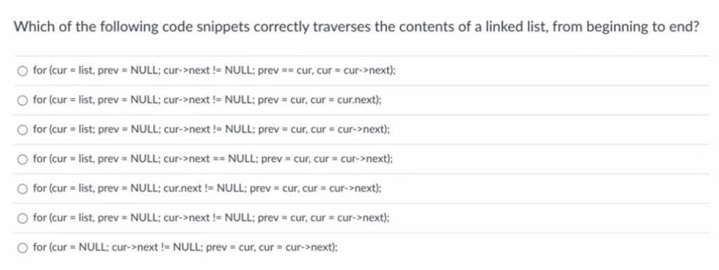 Which of the following code snippets correctly traverses the contents of a linked list, from beginning to end?
O for (cur = list, prev= NULL; cur->next != NULL; prev== cur, cur = cur->next);
O for (cur= list, prev= NULL; cur->next != NULL; prev= cur, cur = cur.next);
O for (cur = list; prev= NULL; cur->next != NULL; prev= cur, cur = cur->next);
O for (cur = list, prev= NULL; cur->next == NULL; prev= cur, cur = cur->next);
O for (cur = list, prev= NULL; cur.next != NULL; prev= cur, cur = cur->next);
O for (cur = list, prev= NULL; cur->next != NULL; prev= cur, cur = cur->next);
O for (cur = NULL; cur->next != NULL; prev= cur, cur = cur->next);