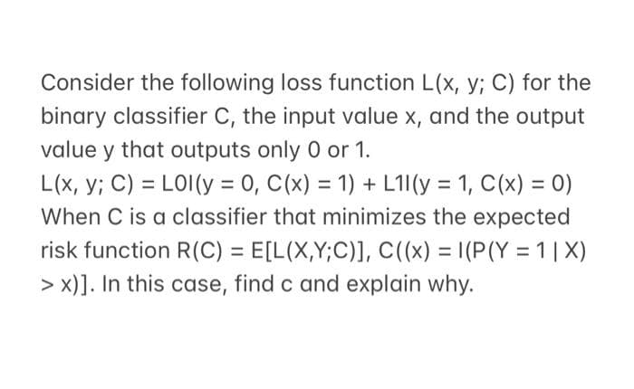 Consider the following loss function L(x, y; C) for the
binary classifier C, the input value x, and the output
value y that outputs only 0 or 1.
L(x,y; C) = LOI (y = 0, C(x) = 1) + L11 (y = 1, C(x) = 0)
When C is a classifier that minimizes the expected
risk function R(C) = E[L(X,Y;C)], C((x) = I(P(Y=1|X)
> x)]. In this case, find c and explain why.