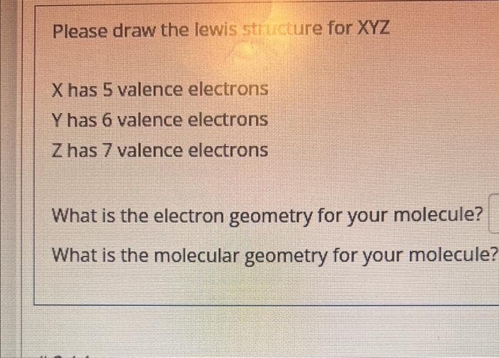 Please draw the lewis structure for XYZ
X has 5 valence electrons
Y has 6 valence electrons
Z has 7 valence electrons
What is the electron geometry for your molecule?
What is the molecular geometry for your molecule?