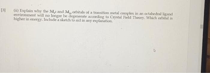 [3]
(ii) Explain why the 3d,2 and 3d,, orbitals of a transition metal complex in an octahedral ligand
environment will no longer be degenerate according to Crystal Field Theory. Which orbital is
higher in energy. Include a sketch to aid in any explanation.