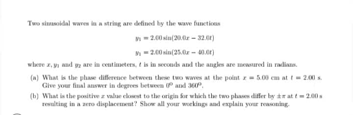 Two simusoidal waves in a string are defined by the wave functions
n = 2.00 sin(20.0r – 32.01)
= 2.00 sin(25.0z - 40.01)
where r, yi and y2 are in centimeters, t is in seconds and the angles are measured in radiaus.
(a) What is the phase difference between these two waves at the point r 5.00 cm at t 2.00 s.
Give your final answer in degrees between 0° and 360°.
(b) What is the positive r value closest to the origin for which the two phases differ by +r at t= 2.00 s
resulting in a zero displacement? Show all your workings and explain your reasoning.
