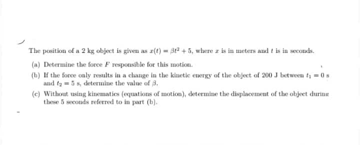 The position of a 2 kg object is given as x(t) = 3t2 +5, where z is in meters and t is in seconds.
(a) Determine the force F responsible for this motion.
(b) If the force only results in a change in the kinetic energy of the object of 200J between ty =0s
and ta = 5 s, determine the value of 3.
(c) Without using kinematies (equations of motion), determine the displacement of the object durine
these 5 seconds referred to in part (b).
