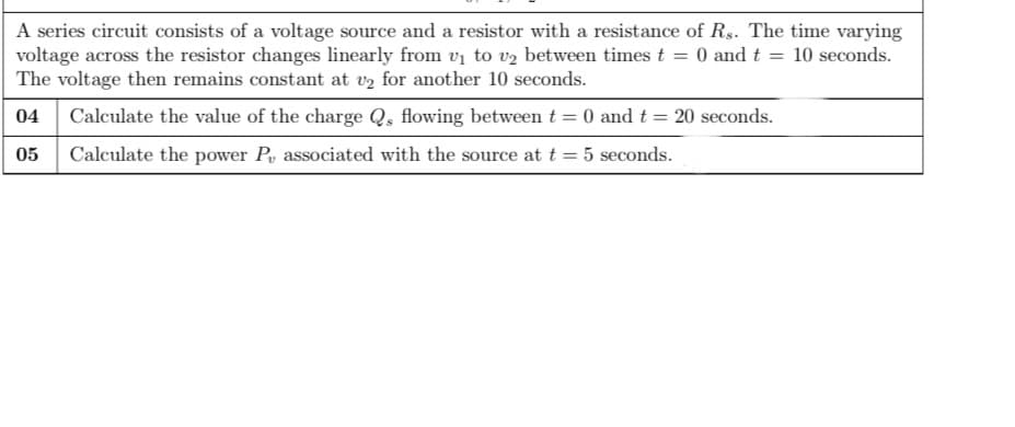 A series circuit consists of a voltage source and a resistor with a resistance of Rs. The time varying
voltage across the resistor changes linearly from vị to v2 between times t = 0 and t
The voltage then remains constant at v2 for another 10 seconds.
10 seconds.
04
Calculate the value of the charge Q, flowing between t = 0 and t = 20 seconds.
05
Calculate the power P, associated with the source at t = 5 seconds.
