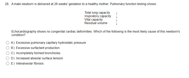 28. A male newborn is delivered at 26 weeks' gestation to a healthy mother. Pulmonary function testing shows:
000
Total lung capacity
Inspiratory capacity
Vital capacity
Residual volume
Echocardiography shows no congenital cardiac deformities. Which of the following is the most likely cause of this newborn's
condition?
A) Excessive pulmonary capillary hydrostatic pressure
B) Excessive surfactant production
C) Incompletely formed bronchioles
D) Increased alveolar surface tension
E) Interalveolar fibrosis
