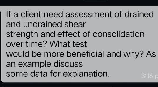 If a client need assessment of drained
and undrained shear
strength and effect of consolidation
over time? What test
would be more beneficial and why? As
an example discuss
some data for explanation.
3:16 p
