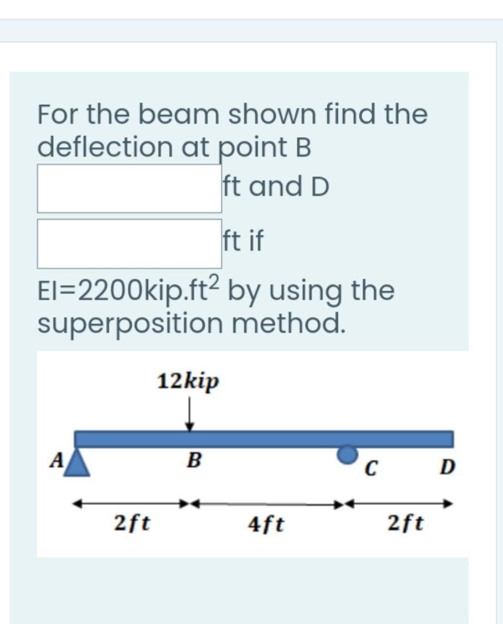 For the beam shown find the
deflection at point B
ft and D
ft if
El=2200kip.ft² by using the
superposition method.
12kip
A
B
2ft
4ft
2ft
