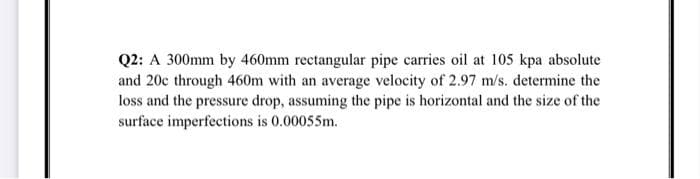 Q2: A 300mm by 460mm rectangular pipe carries oil at 105 kpa absolute
and 20c through 460m with an average velocity of 2.97 m/s. determine the
loss and the pressure drop, assuming the pipe is horizontal and the size of the
surface imperfections is 0.00055m.
