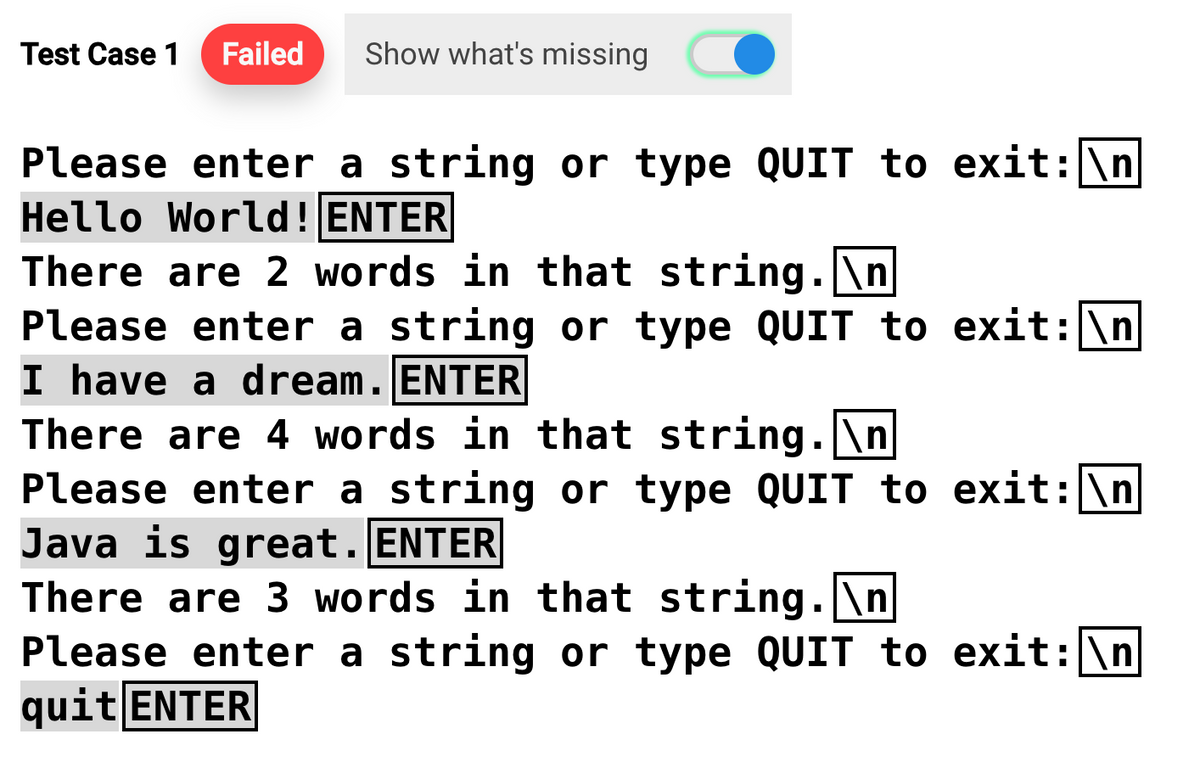 Test Case 1 Failed Show what's missing
Please enter a string or type QUIT to exit: \n
Hello World! ENTER
There are 2 words in that string.\n
Please enter a string or type QUIT to exit: \n
I have a dream. ENTER
There are 4 words in that string.\n
Please enter a string or type QUIT to exit: \n
Java is great. ENTER
There are 3 words in that string.\n
Please enter a string or type QUIT to exit: \n
quit ENTER