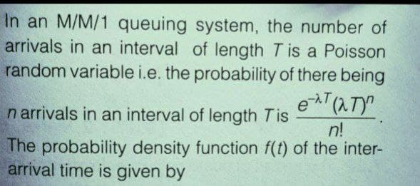 In an M/M/1 queuing system, the number of
arrivals in an interval of length T is a Poisson
random variable i.e. the probability of there being
e-T (NT)
n arrivals in an interval of length Tis
n!
The probability density function f(t) of the inter-
arrival time is given by