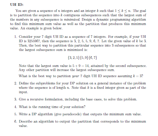 UH ID:
You are given a sequence of n integers and an integer k such that 1< k<n. The goal
is to partition the sequence into k contiguous subsequences such that the largest sum of
the numbers in any subsequence is minimized. Design a dynamic programming algorithm
to find this minimum sum value as well as the partition that produces this minimum
value. An example is given below.
1. Consider your 7 digit UH ID as a sequence of 7 integers. For example, if your UH
ID is 3255967, then the sequence is 3, 2, 5, 5, 9, 6, 7. Let the given value of k be 3.
Then, the best way to partition this particular sequence into 3 subsequences so that
the largest subsequence sum is minimized is:
{3,2, 5}{5,9}{6, 7}
Note that the largest sum value is 5+ 9 = 14, attained by the second subsequence.
Any other partition will increase the largest subsequence sum.
What is the best way to partition your 7 digit UH ID sequence assuming k = 3?
2. Define the subproblems for your DP solution on a general instance of the problem
where the sequence is of length n. Note that k is a fixed integer given as part of the
input.
3. Give a recursive formulation, including the base cases, to solve this problem.
4. What is the running time of your solution?
5. Write a DP algorithm (give pseudocode) that outputs the minimum sum value.
6. Describe an algorithm to output the partition that corresponds to the minimum
value.
