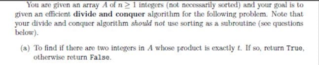 You are given an array A of n>1 integers (not necessarily sorted) and your goal is to
given an efficient divide and conquer algorithm for the following problem. Note that
your divide and conquer algorithm should not use sorting as a subroutine (see questions
below).
(a) To find if there are two integers in A whose product is exactly t. If so, return True,
otherwise return False.
