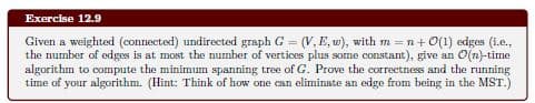Exercise 12.9
Given a weighted (connected) undirected graph G = (V, E, w), with m =n+ 0(1) edges (i.e.,
the number of edges is at most the number of vertices plus some constant), give an O(n)-time
algorithm to compute the minimum spanning tree of G. Prove the correctness and the running
time of your algorithm. (Hint: Think of how one can eliminate an edge from being in the MST.)
