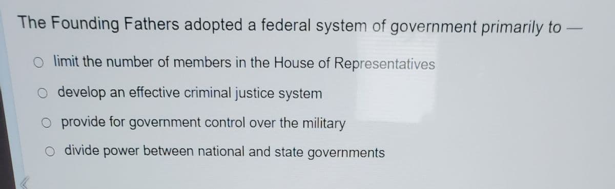 The Founding Fathers adopted a federal system of government primarily to -
limit the number of members in the House of Representatives
develop an effective criminal justice system
O provide for government control over the military
divide power between national and state governments