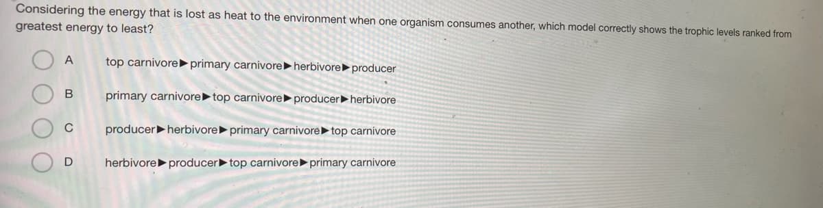 Considering the energy that is lost as heat to the environment when one organism consumes another, which model correctly shows the trophic levels ranked from
greatest energy to least?
A
top carnivore►primary carnivore ►herbivore►producer
B
primary carnivore►top carnivore► producer herbivore
C
producerherbivore► primary carnivore top carnivore
D
herbivore producer top carnivore primary carnivore
