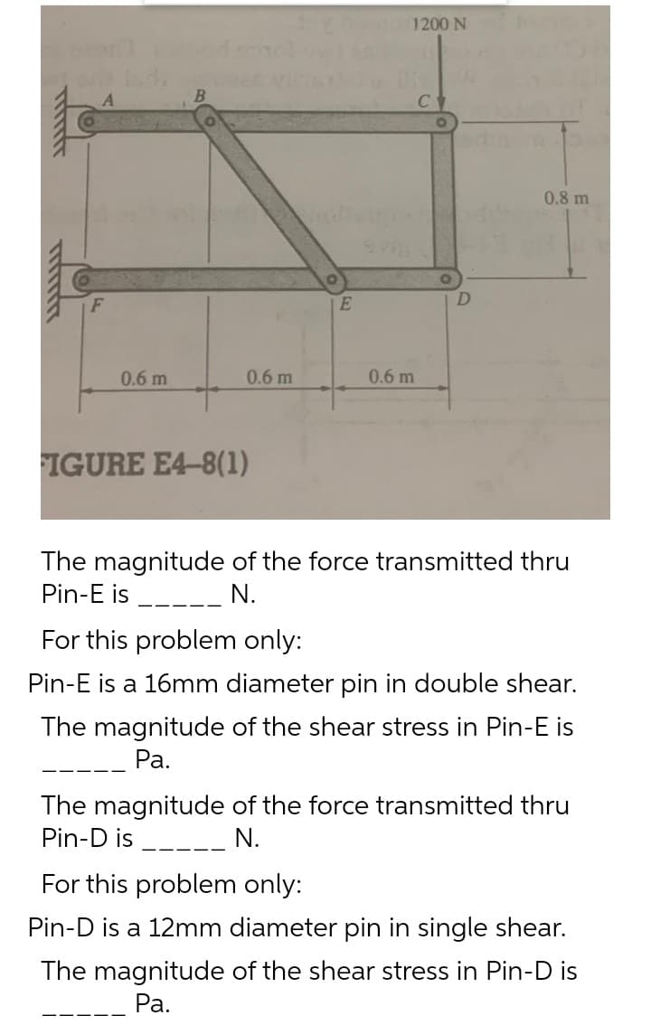 1200 N
0.8 m
0.6 m
0.6 m
0.6 m
FIGURE E4-8(1)
The magnitude of the force transmitted thru
Pin-E is
N.
For this problem only:
Pin-E is a 16mm diameter pin in double shear.
The magnitude of the shear stress in Pin-E is
Ра.
The magnitude of the force transmitted thru
Pin-D is
N.
--- -
For this problem only:
Pin-D is a 12mm diameter pin in single shear.
The magnitude of the shear stress in Pin-D is
Ра.
--
