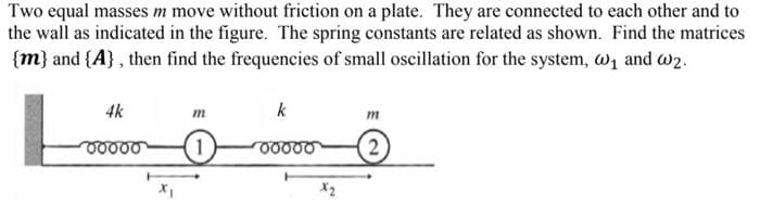 Two equal masses m move without friction on a plate. They are connected to each other and to
the wall as indicated in the figure. The spring constants are related as shown. Find the matrices
{m} and {A} , then find the frequencies of small oscillation for the system, w, and w2.
4k
m
k
m
2
X2
