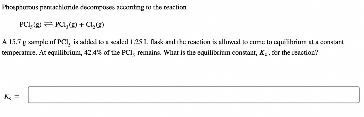 Phosphorous pentachloride decomposes according to the reaction
PC1, (g) → PC13(g) + Cl₂(g)
A 15.7 g sample of PC15 is added to a sealed 1.25 L flask and the reaction is allowed to come to equilibrium at a constant
temperature. At equilibrium, 42.4% of the PC15 remains. What is the equilibrium constant, Kc, for the reaction?
Kc =
