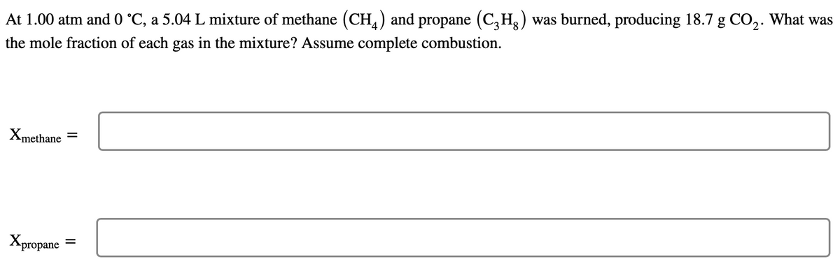 At 1.00 atm and 0 °C, a 5.04 L mixture of methane (CH4) and propane (C₂H) was burned, producing 18.7 g CO₂. What was
the mole fraction of each gas in the mixture? Assume complete combustion.
Xmethane
=
Xpropane =