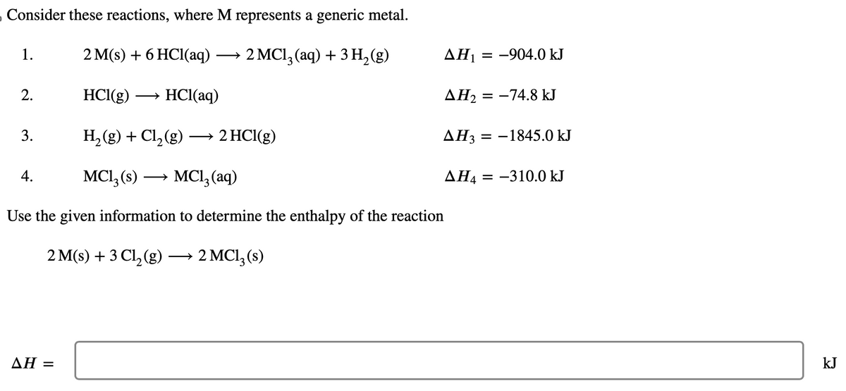 Consider these reactions, where M represents a generic metal.
2 M(s) + 6 HCl(aq) ·
2 MC1₂ (aq) + 3 H₂(g)
HCl(g)
HCl(aq)
H₂(g) + Cl₂(g) →→→ 2 HCl(g)
MC1₂ (s) →→→ MC1₂ (aq)
Use the given information to determine the enthalpy of the reaction
2 M(s) + 3 Cl₂(g) → 2 MC1₂ (s)
1.
2.
3.
4.
AH =
AH₁ = -904.0 kJ
AH₂ = -74.8 kJ
AH3
ΔΗ,
= -1845.0 kJ
= -310.0 kJ
kJ